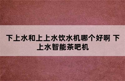 下上水和上上水饮水机哪个好啊 下上水智能茶吧机